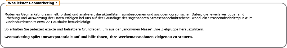 Was leistet Geomarketing? Modernes Geomarketing sammelt, ordnet und analysiert die aktuellsten raumbezogenen und soziodemografischen Daten, die jeweils verfügbar sind. Erhebung und Auswertung der Daten erfolgen bei uns auf der Grundlage der sogenannten Strassenabschnittsebene, wobei ein Strassenabschnittspunkt im Bundesdurchschitt etwa 27 Haushalte berücksichtigt. So erhalten Sie jederzeit exakte und belastbare Grundlagen, um aus der anonymen Masse Ihre Zielgruppe herauszufiltern. Geomarketing spürt Umsatzpotentiale auf und hilft Ihnen, Ihre Werbemassnahmen zielgenau zu steuern.