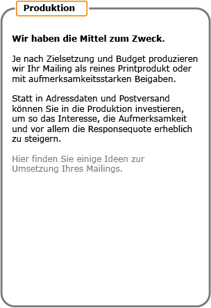 Wir haben die Mittel zum Zweck. Je nach Zielsetzung und Budget produzieren wir Ihr Mailing als reines Printprodukt oder mit aufmerksamkeitsstarken Beigaben. Statt in Adressdaten und Postversand können Sie in die Produktion investieren, um so das Interesse, die Aufmerksamkeit und vor allem die Responsequote erheblich zu steigern.