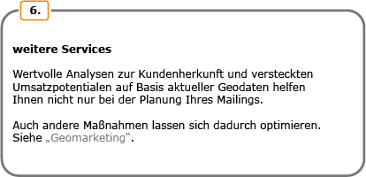 Weitere Services. Wertvolle Analysen zur Kundenherkunft und versteckten Umsatzpotentialen auf Basis aktueller Geodaten helfen Ihnen nicht nur bei der Planung Ihres Mailings. Auch andere Maßnahmen lassen sich dadurch optimieren. Siehe Geomarketing.
